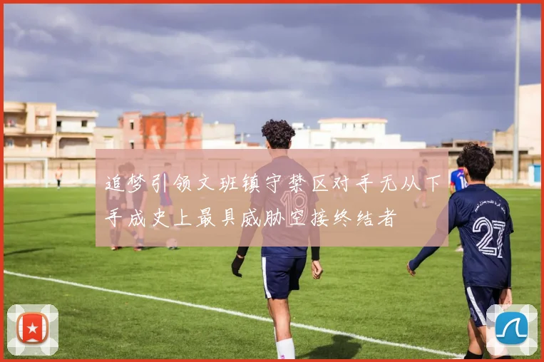 追梦引领文班镇守禁区对手无从下手成史上最具威胁空接终结者