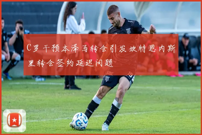 C罗干预本泽马转会引发坎特恩内斯里转会签约延迟问题