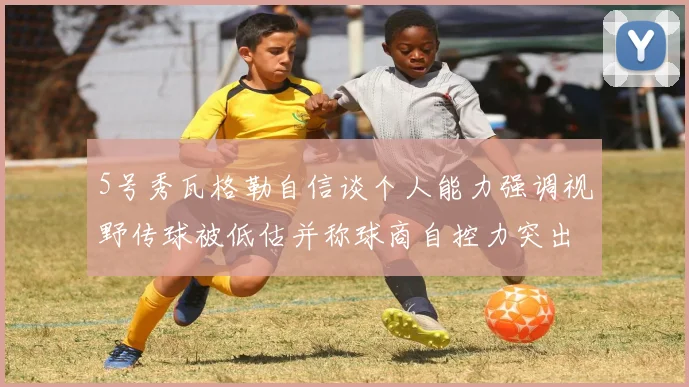 5号秀瓦格勒自信谈个人能力强调视野传球被低估并称球商自控力突出