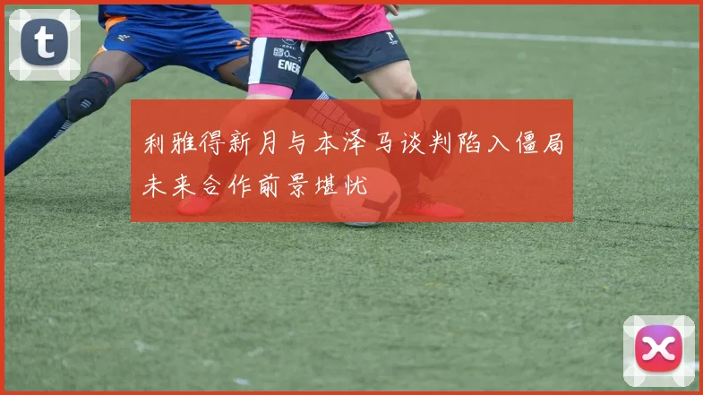 利雅得新月与本泽马谈判陷入僵局未来合作前景堪忧