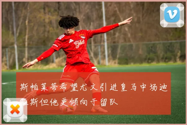 斯帕莱蒂希望尤文引进皇马中场迪亚斯但他更倾向于留队