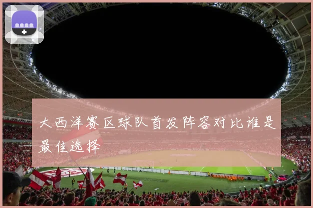 大西洋赛区球队首发阵容对比谁是最佳选择