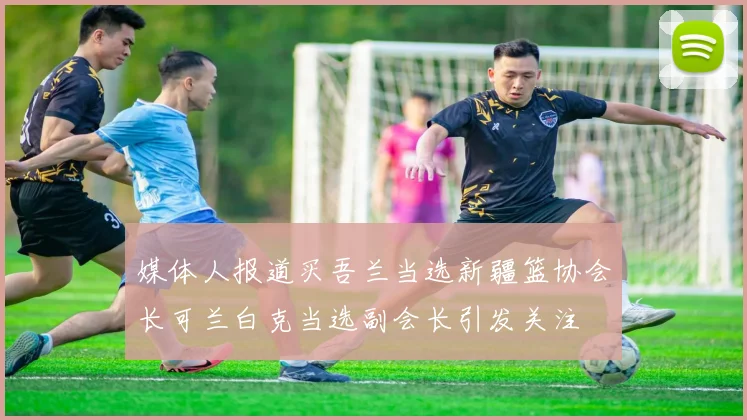 媒体人报道买吾兰当选新疆篮协会长可兰白克当选副会长引发关注