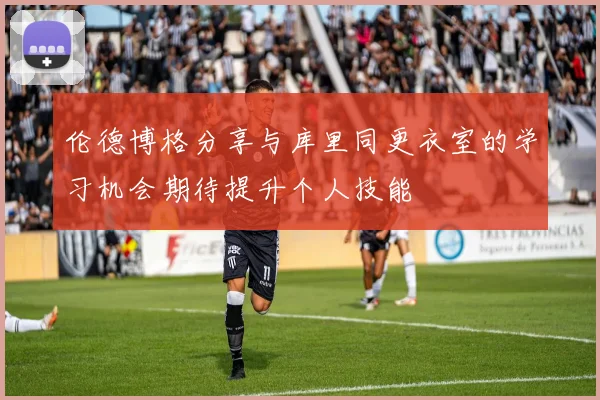 伦德博格分享与库里同更衣室的学习机会期待提升个人技能