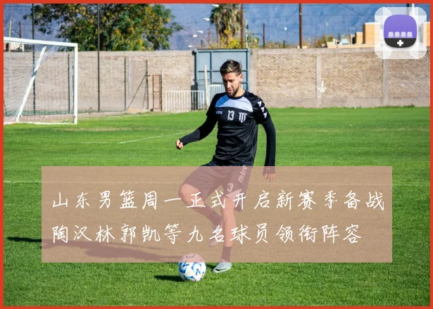 山东男篮周一正式开启新赛季备战陶汉林郭凯等九名球员领衔阵容