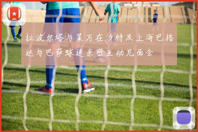 拉波尔塔与莱万在沙特及上海巴格达与巴萨球迷亲密互动见面会