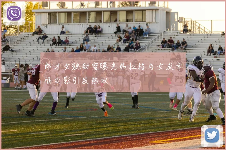 郎才女貌甜蜜曝光弗拉格与女友幸福合影引发热议