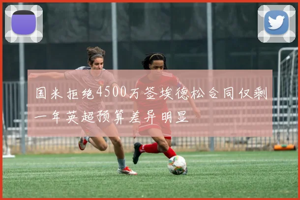 国米拒绝4500万签埃德松合同仅剩一年英超预算差异明显