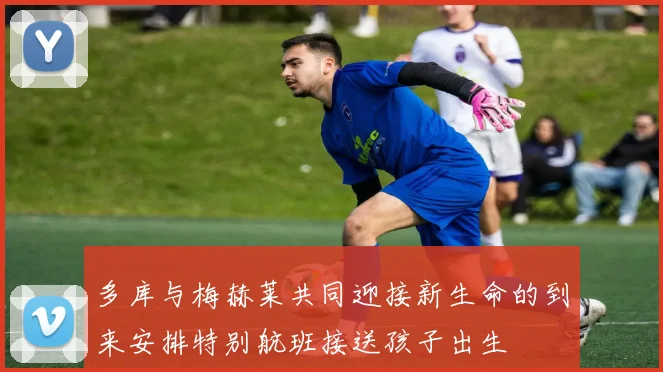 多库与梅赫莱共同迎接新生命的到来安排特别航班接送孩子出生