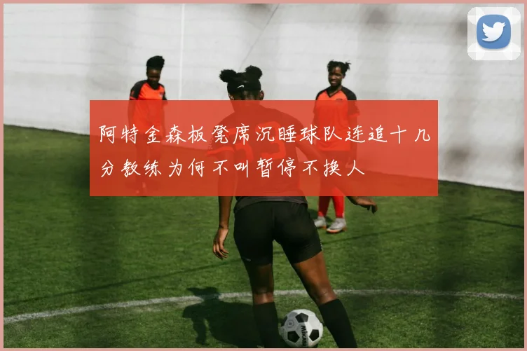 阿特金森板凳席沉睡球队连追十几分教练为何不叫暂停不换人