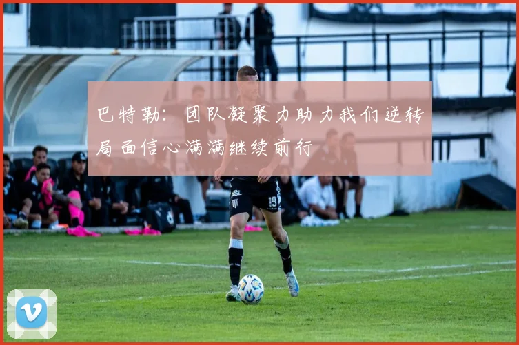 巴特勒：团队凝聚力助力我们逆转局面信心满满继续前行