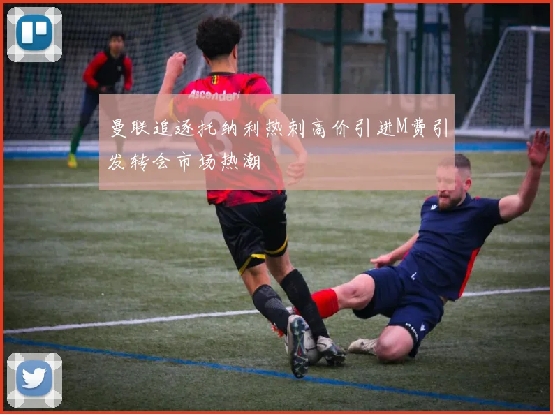 曼联追逐托纳利热刺高价引进M费引发转会市场热潮