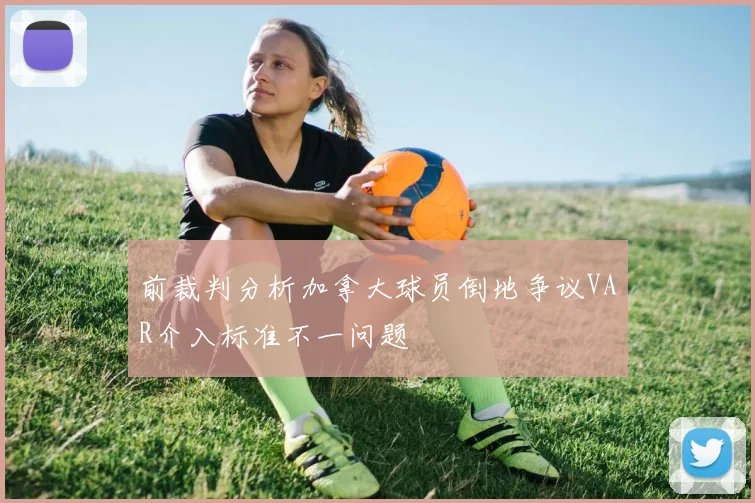 前裁判分析加拿大球员倒地争议VAR介入标准不一问题
