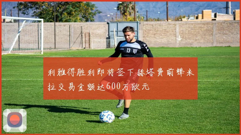 利雅得胜利即将签下赫塔费前锋米拉交易金额达600万欧元
