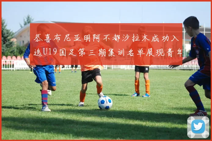恭喜布尼亚明阿不都沙拉木成功入选U19国足第三期集训名单展现青年才俊风采