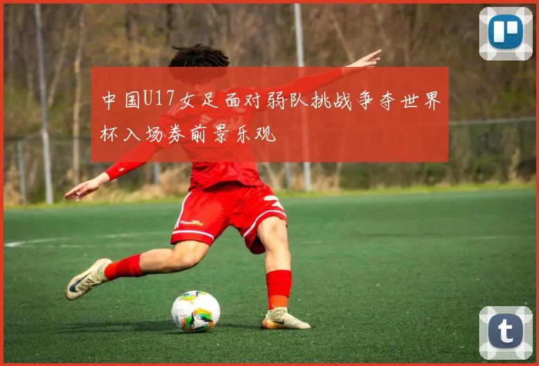 中国U17女足面对弱队挑战争夺世界杯入场券前景乐观