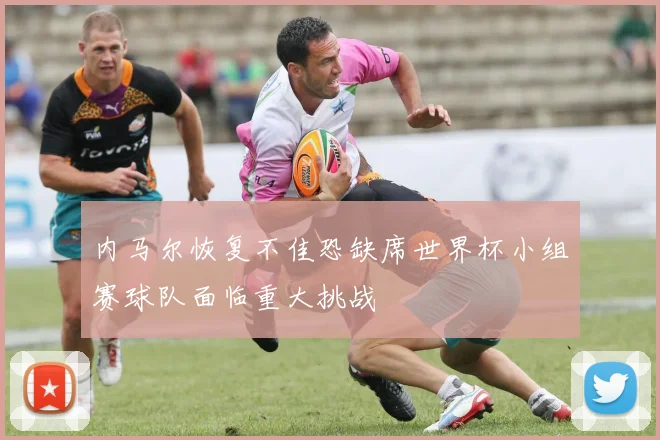 内马尔恢复不佳恐缺席世界杯小组赛球队面临重大挑战