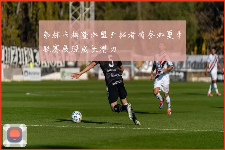 弗林卡梅隆加盟开拓者将参加夏季联赛展现成长潜力
