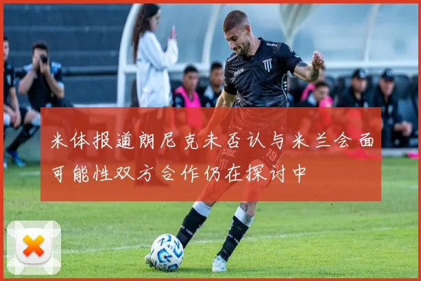 米体报道朗尼克未否认与米兰会面可能性双方合作仍在探讨中