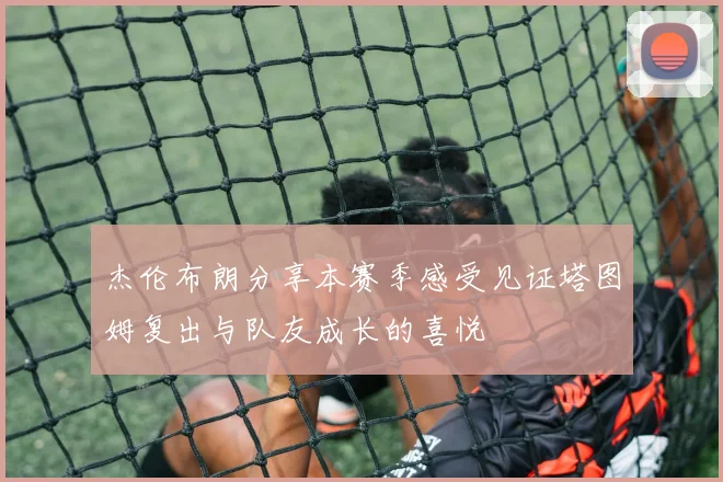 杰伦布朗分享本赛季感受见证塔图姆复出与队友成长的喜悦