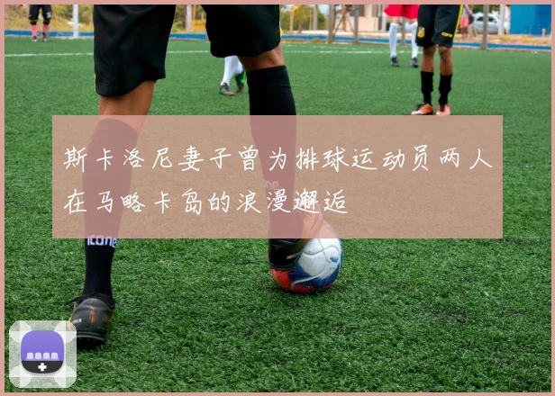 斯卡洛尼妻子曾为排球运动员两人在马略卡岛的浪漫邂逅