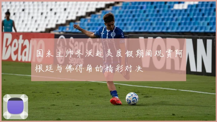 国米主帅齐沃赴美度假期间观赏阿根廷与佛得角的精彩对决