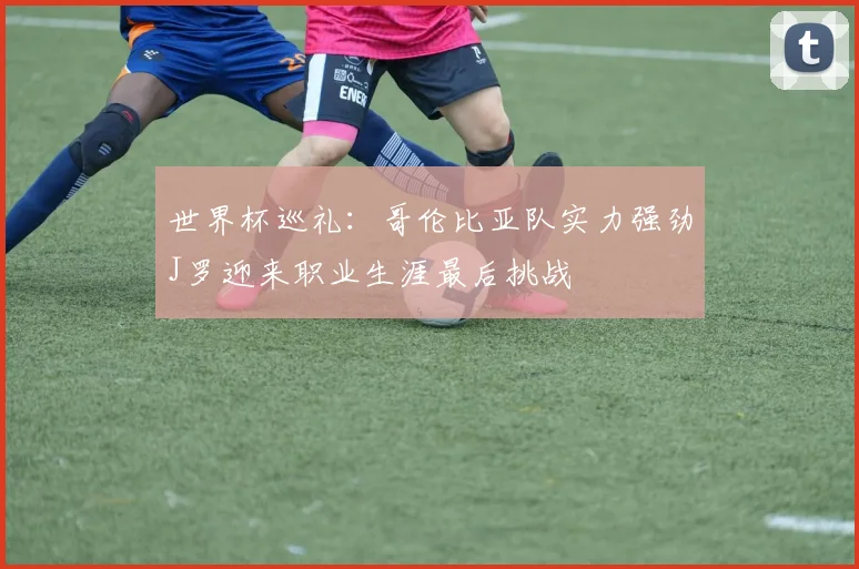 世界杯巡礼：哥伦比亚队实力强劲J罗迎来职业生涯最后挑战