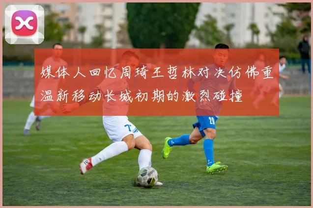 媒体人回忆周琦王哲林对决仿佛重温新移动长城初期的激烈碰撞