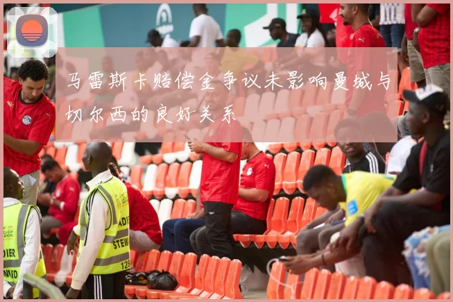 马雷斯卡赔偿金争议未影响曼城与切尔西的良好关系